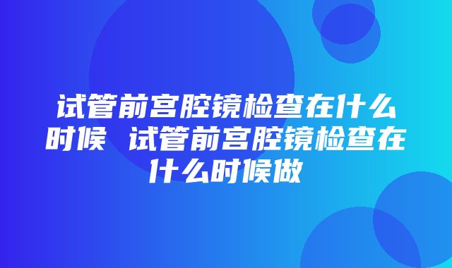 试管前宫腔镜检查在什么时候 试管前宫腔镜检查在什么时候做