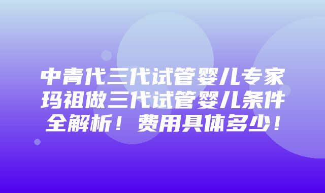 中青代三代试管婴儿专家玛祖做三代试管婴儿条件全解析！费用具体多少！