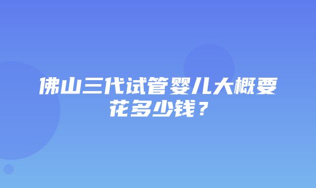 佛山三代试管婴儿大概要花多少钱？