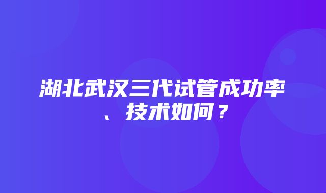 湖北武汉三代试管成功率、技术如何？