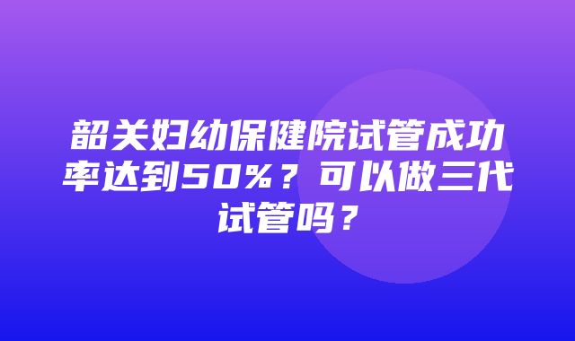 韶关妇幼保健院试管成功率达到50%？可以做三代试管吗？