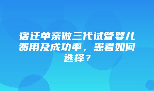 宿迁单亲做三代试管婴儿费用及成功率，患者如何选择？