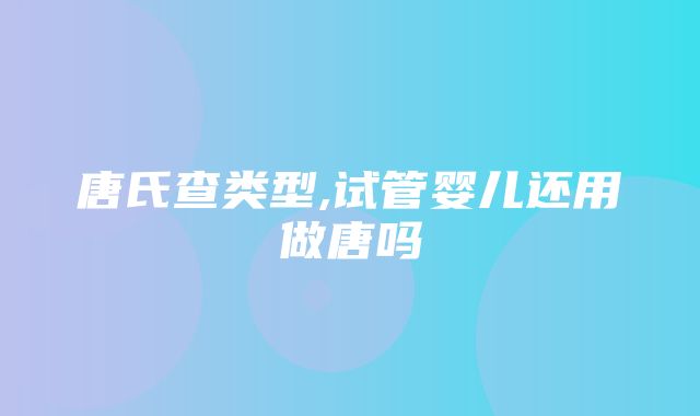 唐氏查类型,试管婴儿还用做唐吗