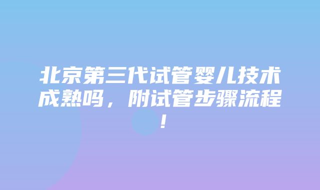 北京第三代试管婴儿技术成熟吗，附试管步骤流程！