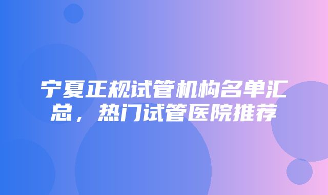 宁夏正规试管机构名单汇总，热门试管医院推荐