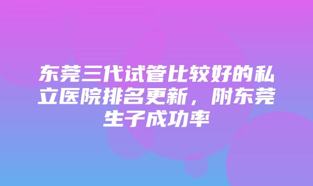 东莞三代试管比较好的私立医院排名更新，附东莞生子成功率