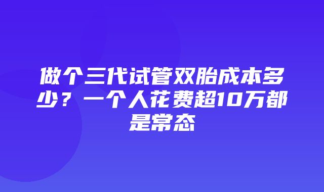 做个三代试管双胎成本多少？一个人花费超10万都是常态