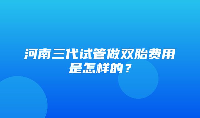 河南三代试管做双胎费用是怎样的？