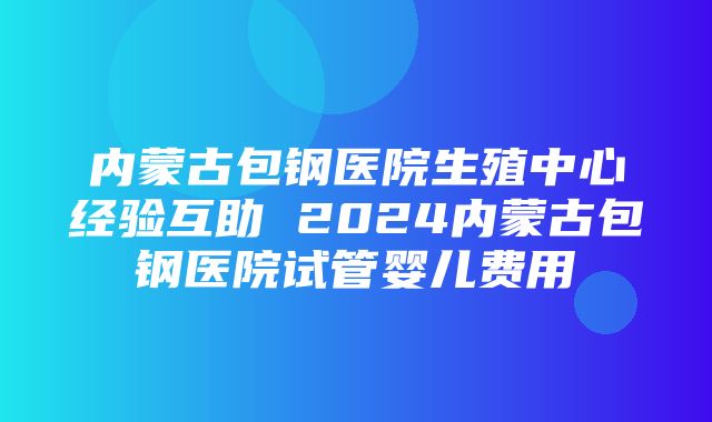 内蒙古包钢医院生殖中心经验互助 2024内蒙古包钢医院试管婴儿费用