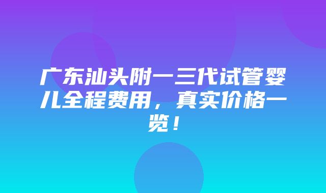 广东汕头附一三代试管婴儿全程费用，真实价格一览！