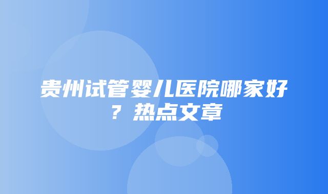 贵州试管婴儿医院哪家好？热点文章