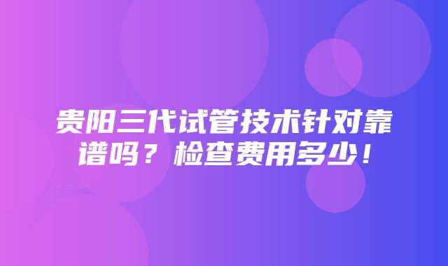 贵阳三代试管技术针对靠谱吗？检查费用多少！