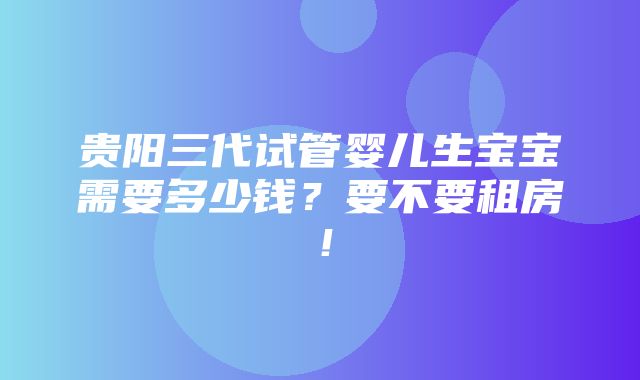 贵阳三代试管婴儿生宝宝需要多少钱？要不要租房！