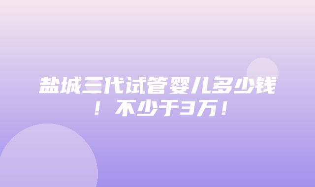 盐城三代试管婴儿多少钱！不少于3万！