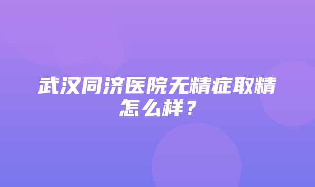 武汉同济医院无精症取精怎么样？