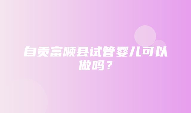 自贡富顺县试管婴儿可以做吗？