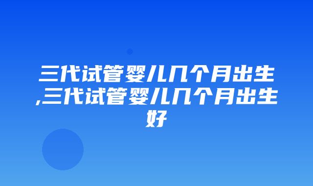 三代试管婴儿几个月出生,三代试管婴儿几个月出生好