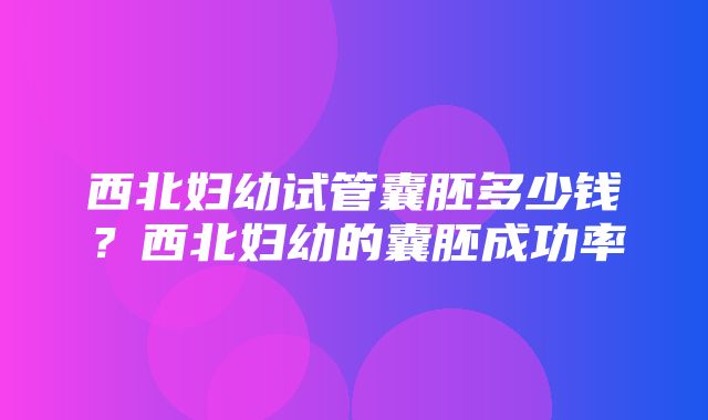 西北妇幼试管囊胚多少钱？西北妇幼的囊胚成功率