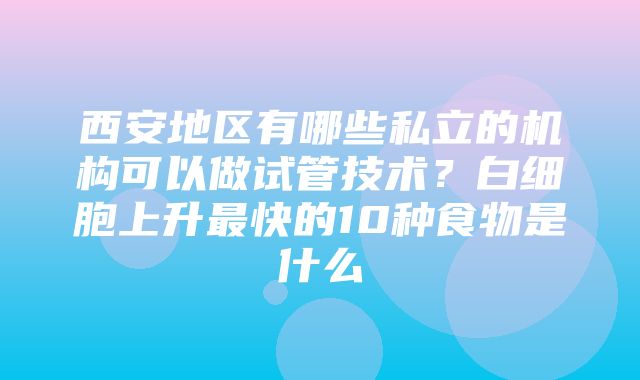 西安地区有哪些私立的机构可以做试管技术？白细胞上升最快的10种食物是什么