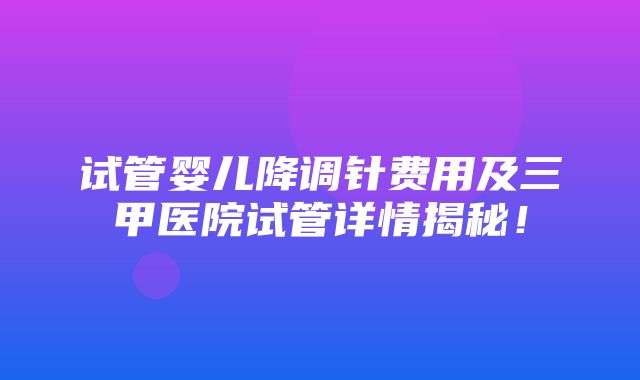 试管婴儿降调针费用及三甲医院试管详情揭秘！