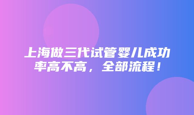 上海做三代试管婴儿成功率高不高，全部流程！