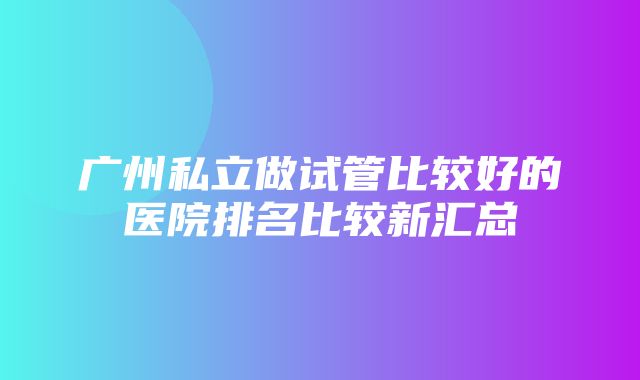 广州私立做试管比较好的医院排名比较新汇总