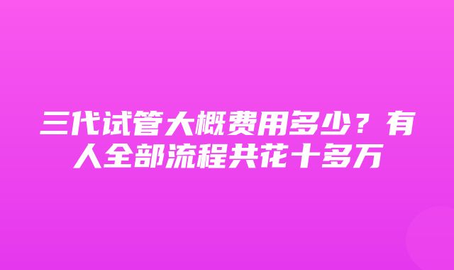 三代试管大概费用多少？有人全部流程共花十多万