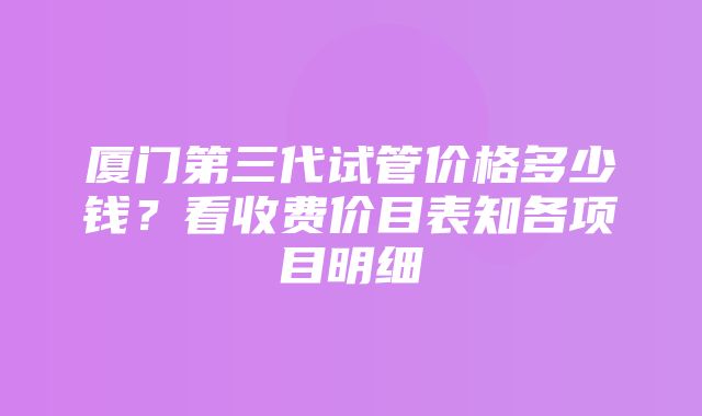 厦门第三代试管价格多少钱？看收费价目表知各项目明细