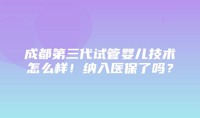 成都第三代试管婴儿技术怎么样！纳入医保了吗？