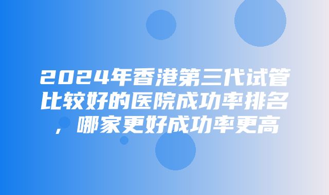 2024年香港第三代试管比较好的医院成功率排名，哪家更好成功率更高