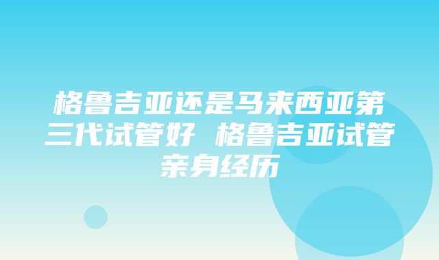 格鲁吉亚还是马来西亚第三代试管好 格鲁吉亚试管亲身经历