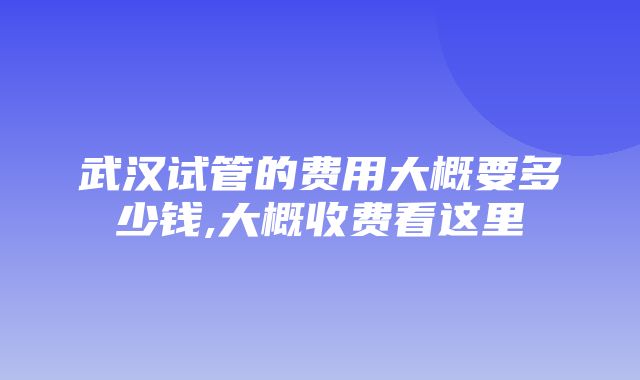 武汉试管的费用大概要多少钱,大概收费看这里