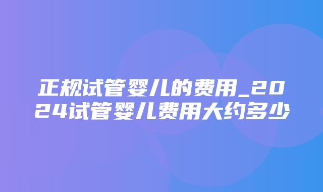 正规试管婴儿的费用_2024试管婴儿费用大约多少