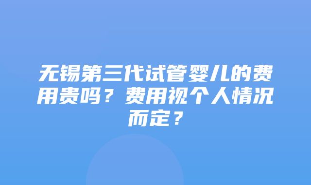 无锡第三代试管婴儿的费用贵吗？费用视个人情况而定？