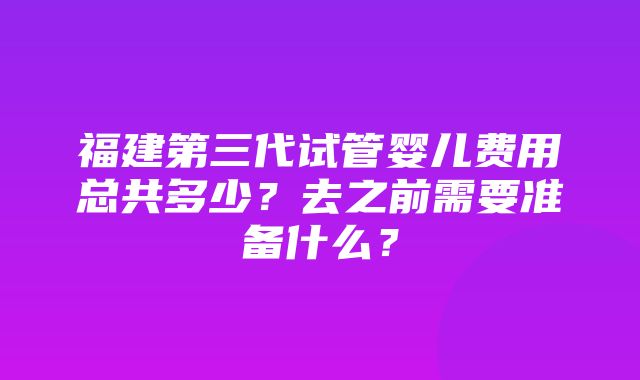 福建第三代试管婴儿费用总共多少？去之前需要准备什么？