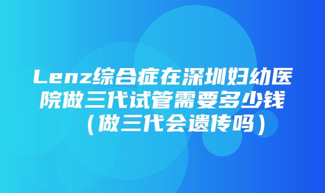 Lenz综合症在深圳妇幼医院做三代试管需要多少钱（做三代会遗传吗）