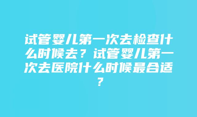 试管婴儿第一次去检查什么时候去？试管婴儿第一次去医院什么时候最合适？