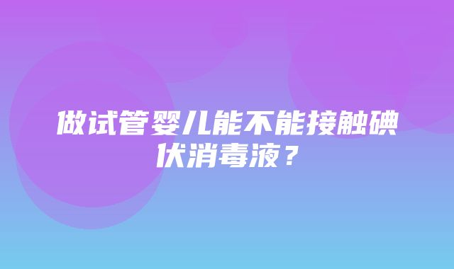 做试管婴儿能不能接触碘伏消毒液？