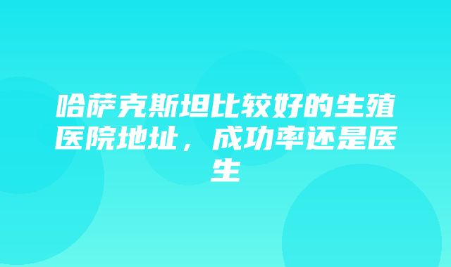 哈萨克斯坦比较好的生殖医院地址，成功率还是医生