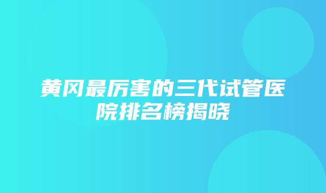 黄冈最厉害的三代试管医院排名榜揭晓