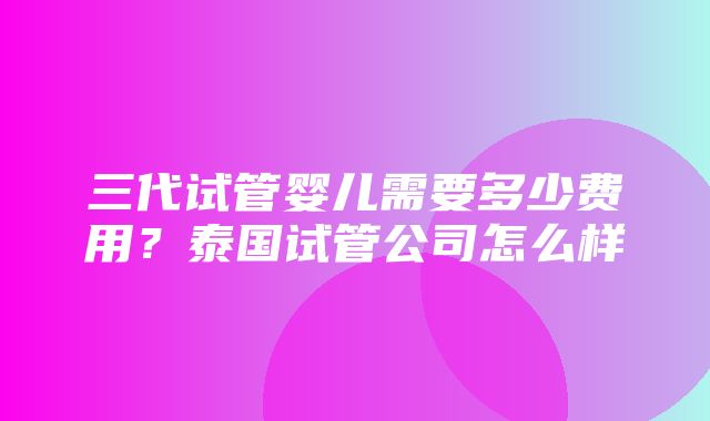 三代试管婴儿需要多少费用？泰国试管公司怎么样