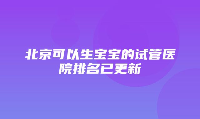 北京可以生宝宝的试管医院排名已更新