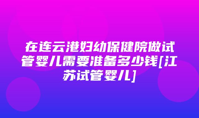 在连云港妇幼保健院做试管婴儿需要准备多少钱[江苏试管婴儿]