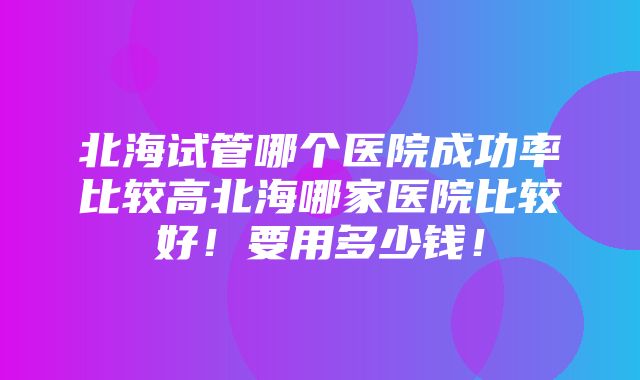 北海试管哪个医院成功率比较高北海哪家医院比较好！要用多少钱！