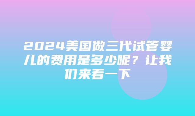 2024美国做三代试管婴儿的费用是多少呢？让我们来看一下