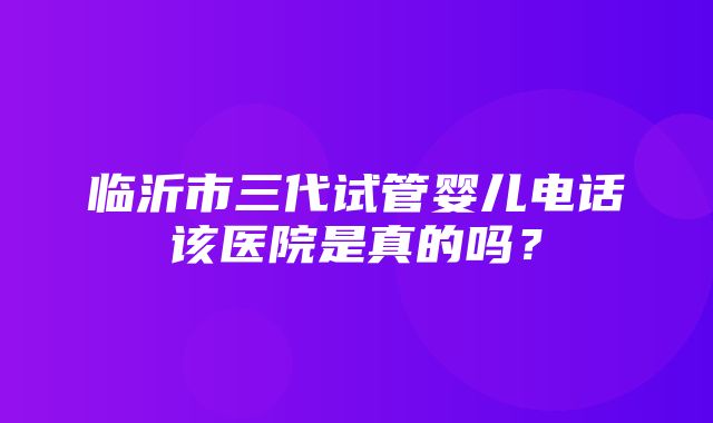 临沂市三代试管婴儿电话该医院是真的吗？