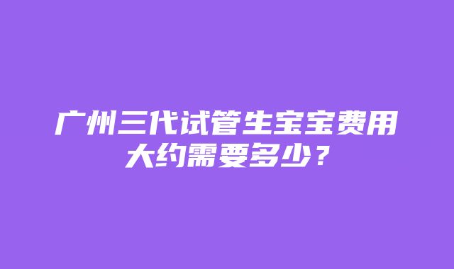 广州三代试管生宝宝费用大约需要多少？