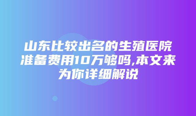 山东比较出名的生殖医院准备费用10万够吗,本文来为你详细解说