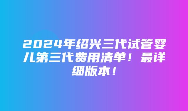 2024年绍兴三代试管婴儿第三代费用清单！最详细版本！