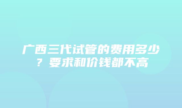 广西三代试管的费用多少？要求和价钱都不高